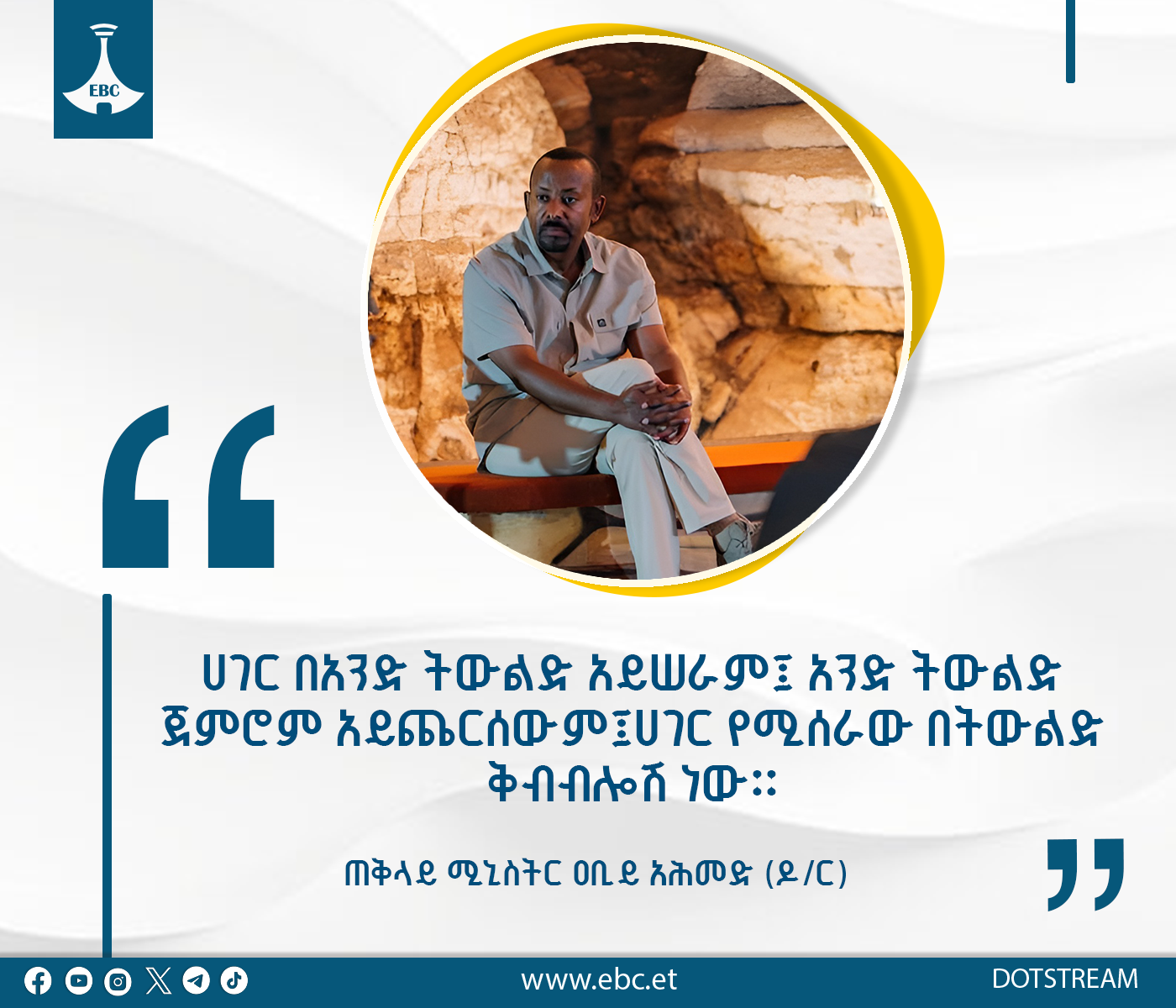 "ሀገር በአንድ ትውልድ አይሠራም፤ አንድ ትውልድ ጀምሮም አይጨርሰውም፤ ሀገር የሚሰራው በትውልድ ቅብብሎሽ ነው"  - ጠቅላይ ሚኒስትር ዐቢይ አሕመድ (ዶ/ር)