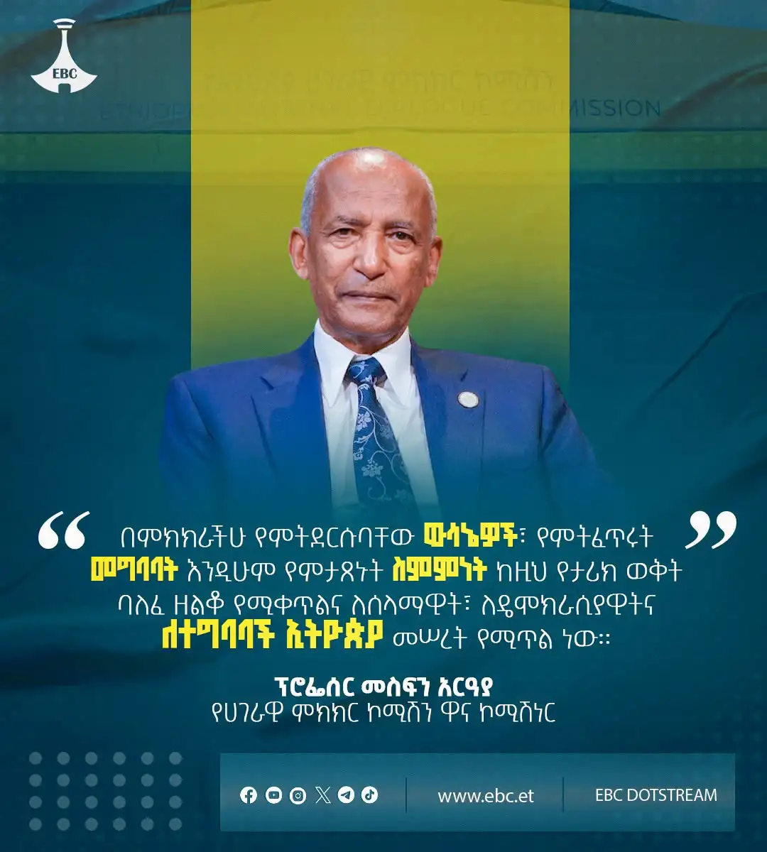 "በምክክራችሁ የምትደርሱባቸው ውሳኔዎች፣ የምትፈጥሩት መግባባት እንዲሁም የምታጸኑት ስምምነት ከዚህ የታሪክ ወቅት ባለፈ ዘልቆ የሚቀጥልና ለሰላማዊት፣ ለዴሞክራሲያዊትና ለተግባባች ኢትዮጵያ መሠረት የሚጥል ነው።"  ፕሮፌሰር መስፍን አርዓያ  የሀገራዊ ምክክር ኮሚሽን ዋና ኮሚሽነር