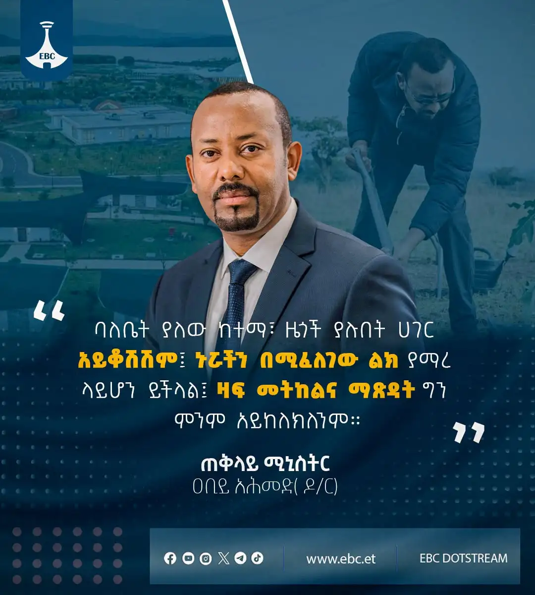 ባለቤት ያለው ከተማ፣ ዜጎች ያሉበት ሀገር አይቆሽሽም፤ ኑሯችን በሚፈለገው ልክ ያማረ ላይሆን ይችላል፤ ዛፍ መትከልና ማጽዳት ግን ምንም አይከለክለንም።"  ጠቅላይ ሚኒስትር ዐቢይ አሕመድ (ዶ/ር)