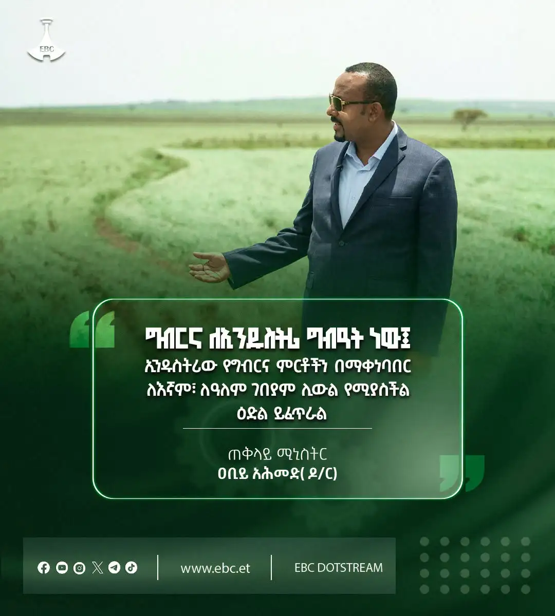 "ግብርና ለኢንዱስትሪ ግብዓት ነው፤ ኢንዱስትሪው የግብርና ምርቶችን በማቀነባበር ለእኛም፣ ለዓለም ገበያም ሊውል የሚያስችል ዕድል ይፈጥራል"  ጠቅላይ ሚኒስትር ዐቢይ አሕመድ (ዶ/ር)