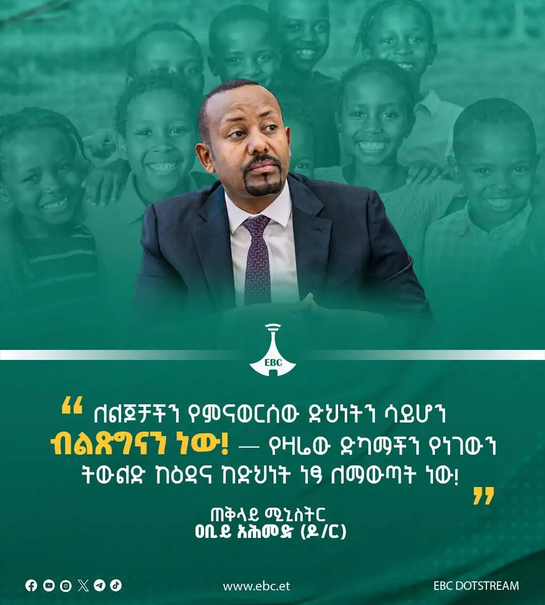 "ለልጆቻችን የምናወርሰው ደህነትን ሳይሆን ብልጽግናን ነው! የዛሬው ድካማችን የነገውን ትውልድ ከዕዳ እና ከድህነት ነጻ ለማውጣት ነው!"  ጠቅላይ ሚኒስትር ዐቢይ አሕመድ (ዶ/ር)
