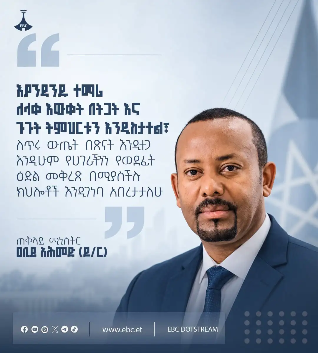"እያንዳንዱ ተማሪ ለላቀ እውቀት በትጋት እና ጉጉት ትምህርቱን እንዲከታተል፣ ለጥሩ ውጤት በጽናት እንዲተጋ እንዲሁም የሀገራችንን የወደፊት ዕድል መቅረጽ በሚያስችሉ ክህሎቶች እንዲገነባ አበረታታለሁ"   ጠቅላይ ሚኒስትር ዐቢይ አሕመድ (ዶ/ር)