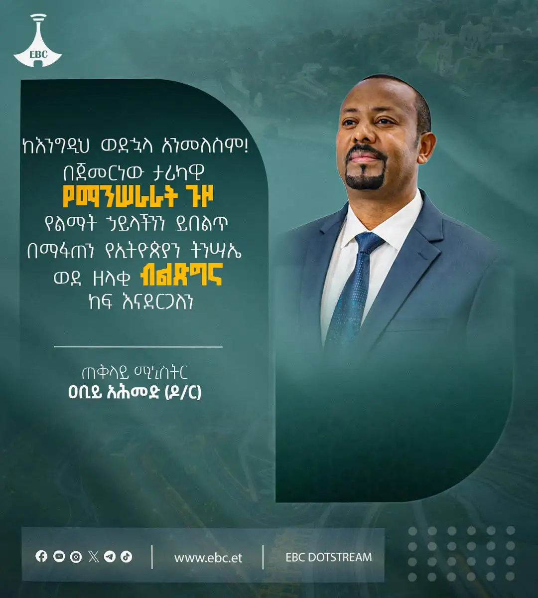 "ከእንግዲህ ወደኋላ አንመለስም! በጀመርነው ታሪካዊ የማንሠራራት ጉዞ የልማት ኃይላችንን ይበልጥ በማፋጠን የኢትዮጵያን ትንሣኤ ወደ ዘላቂ ብልጽግና ከፍ እናደርጋለን።"  ጠቅላይ ሚኒስትር ዐቢይ አሕመድ (ዶ/ር)